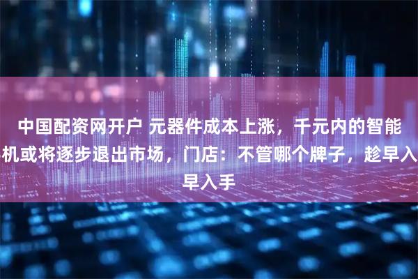 中国配资网开户 元器件成本上涨，千元内的智能手机或将逐步退出市场，门店：不管哪个牌子，趁早入手