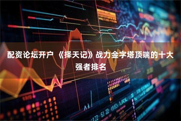 配资论坛开户 《择天记》战力金字塔顶端的十大强者排名