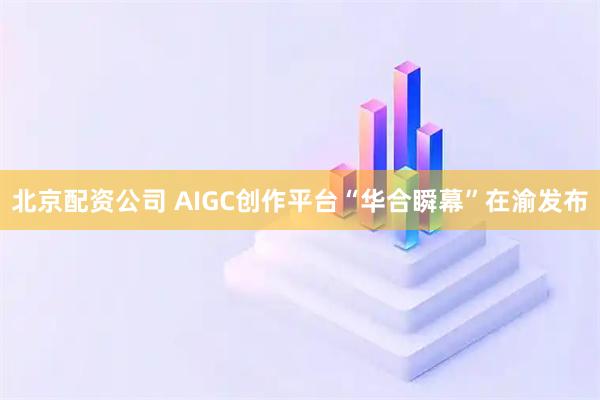 北京配资公司 AIGC创作平台“华合瞬幕”在渝发布