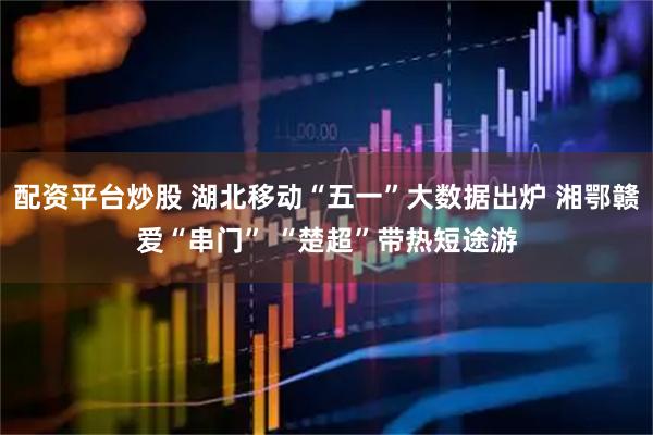 配资平台炒股 湖北移动“五一”大数据出炉 湘鄂赣爱“串门” “楚超”带热短途游