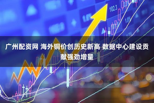 广州配资网 海外铜价创历史新高 数据中心建设贡献强劲增量