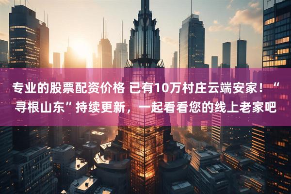 专业的股票配资价格 已有10万村庄云端安家！“寻根山东”持续更新，一起看看您的线上老家吧