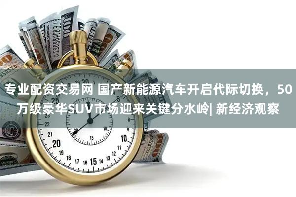 专业配资交易网 国产新能源汽车开启代际切换，50万级豪华SUV市场迎来关键分水岭| 新经济观察