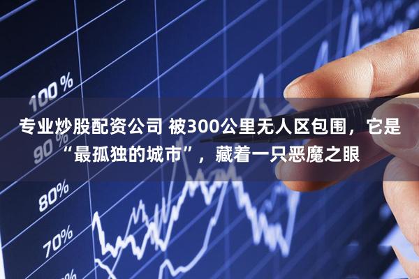 专业炒股配资公司 被300公里无人区包围，它是“最孤独的城市”，藏着一只恶魔之眼