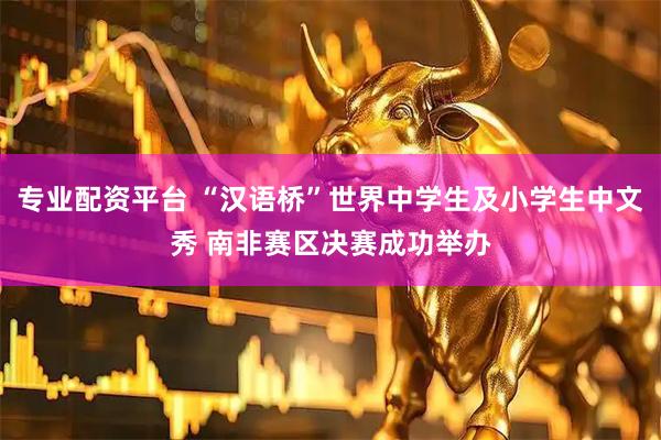 专业配资平台 “汉语桥”世界中学生及小学生中文秀 南非赛区决赛成功举办