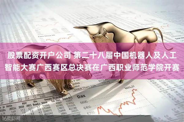 股票配资开户公司 第二十八届中国机器人及人工智能大赛广西赛区总决赛在广西职业师范学院开赛