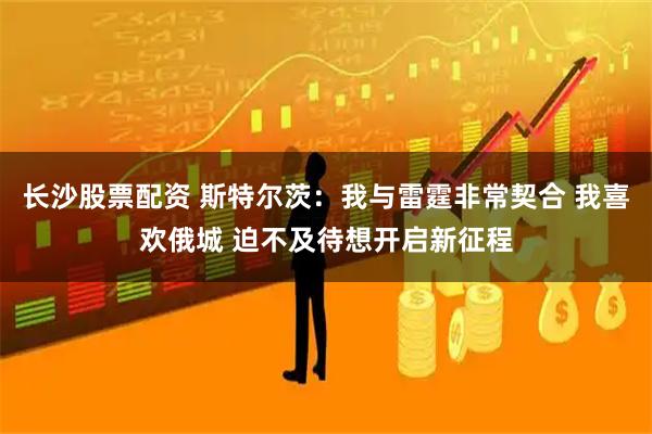 长沙股票配资 斯特尔茨：我与雷霆非常契合 我喜欢俄城 迫不及待想开启新征程