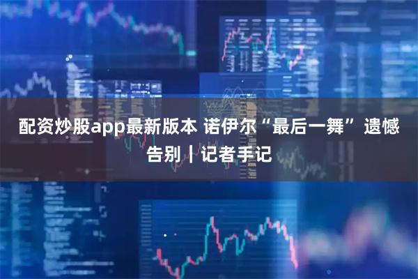 配资炒股app最新版本 诺伊尔“最后一舞” 遗憾告别|记者手记