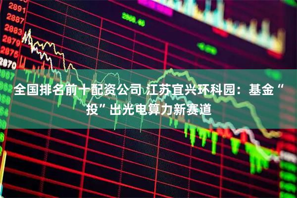 全国排名前十配资公司 江苏宜兴环科园：基金“投”出光电算力新赛道