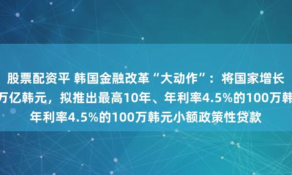 股票配资平 韩国金融改革“大动作”：将国家增长基金规模扩至200万亿韩元，拟推出最高10年、年利率4.5%的100万韩元小额政策性贷款
