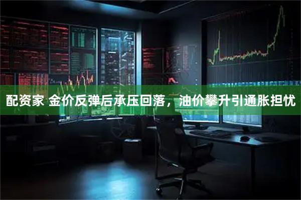 配资家 金价反弹后承压回落，油价攀升引通胀担忧