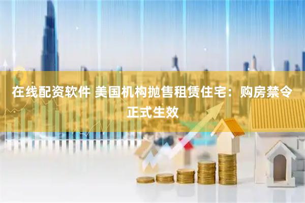 在线配资软件 美国机构抛售租赁住宅：购房禁令正式生效