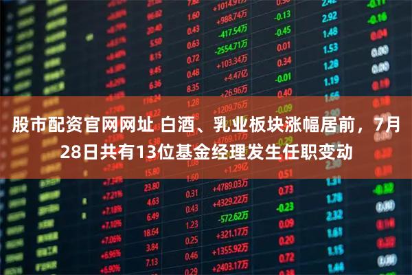 股市配资官网网址 白酒、乳业板块涨幅居前，7月28日共有13位基金经理发生任职变动