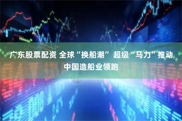 广东股票配资 全球“换船潮” 超级“马力”推动中国造船业领跑