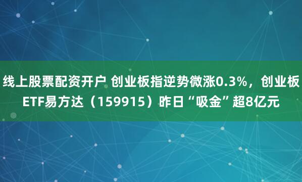 线上股票配资开户 创业板指逆势微涨0.3%，创业板ETF易方达（159915）昨日“吸金”超8亿元
