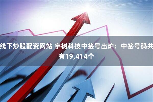 线下炒股配资网站 宇树科技中签号出炉：中签号码共有19,414个