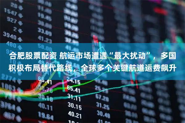 合肥股票配资 航运市场遭遇“最大扰动”，多国积极布局替代路线，全球多个关键航道运费飙升