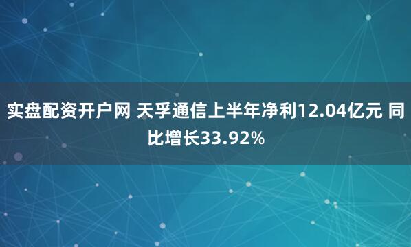 实盘配资开户网 天孚通信上半年净利12.04亿元 同比增长33.92%